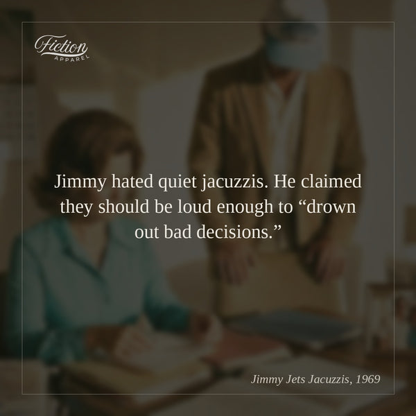 Jimmy hated quiet jacuzzis. He claimed they should be loud enough to “drown out bad decisions.”